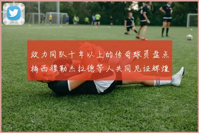 效力同队十年以上的传奇球员盘点梅西穆勒杰拉德等人共同见证辉煌岁月
