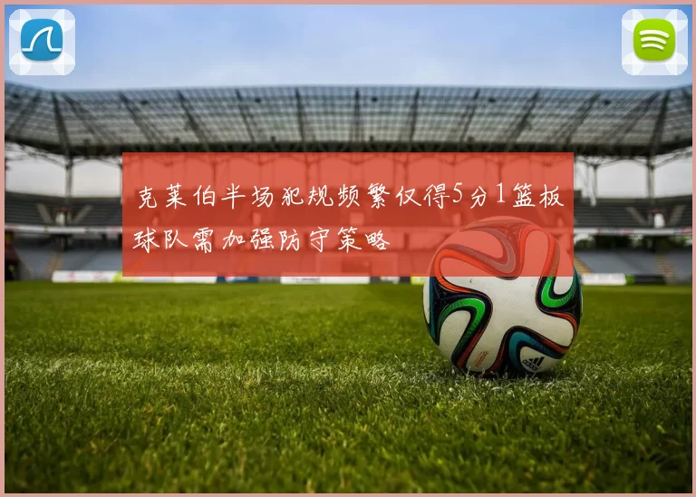 克莱伯半场犯规频繁仅得5分1篮板球队需加强防守策略