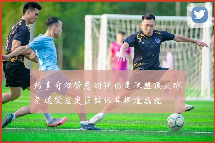 约基奇称赞詹姆斯仍是联盟顶尖球员退役后更应铭记其辉煌成就