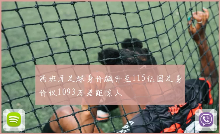 西班牙足球身价飙升至115亿国足身价仅1093万差距惊人