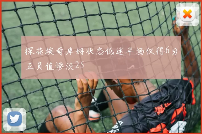 探花埃奇库姆状态低迷半场仅得6分正负值惨淡25