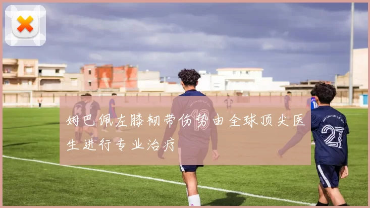 姆巴佩左膝韧带伤势由全球顶尖医生进行专业治疗