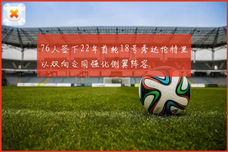 76人签下22年首轮18号秀达伦特里以双向合同强化侧翼阵容