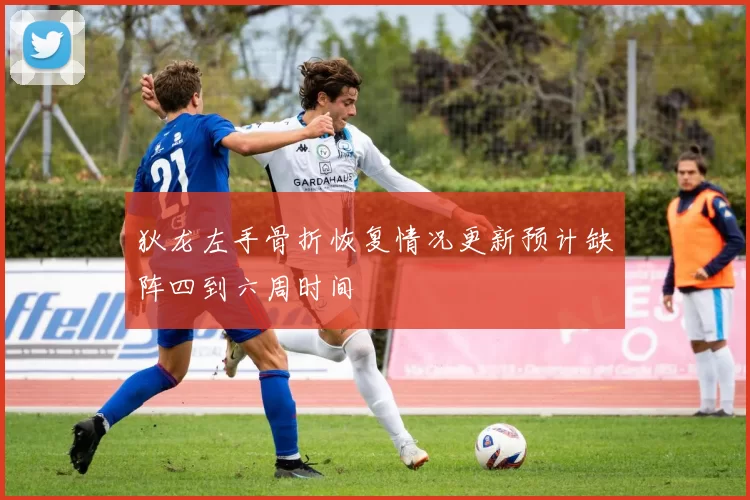 狄龙左手骨折恢复情况更新预计缺阵四到六周时间