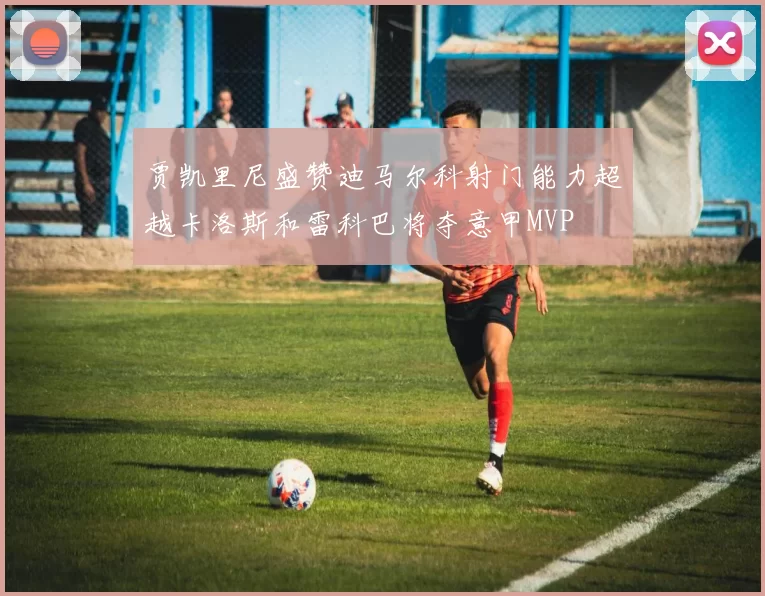 贾凯里尼盛赞迪马尔科射门能力超越卡洛斯和雷科巴将夺意甲MVP