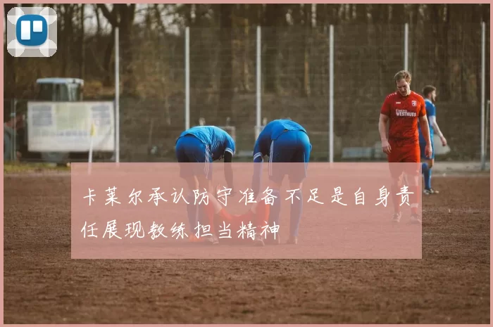 卡莱尔承认防守准备不足是自身责任展现教练担当精神