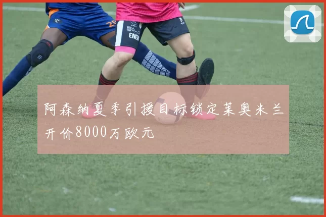 阿森纳夏季引援目标锁定莱奥米兰开价8000万欧元