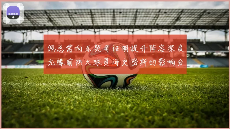 佩总需向东契奇证明提升阵容深度无缘前热火球员海史密斯的影响分析