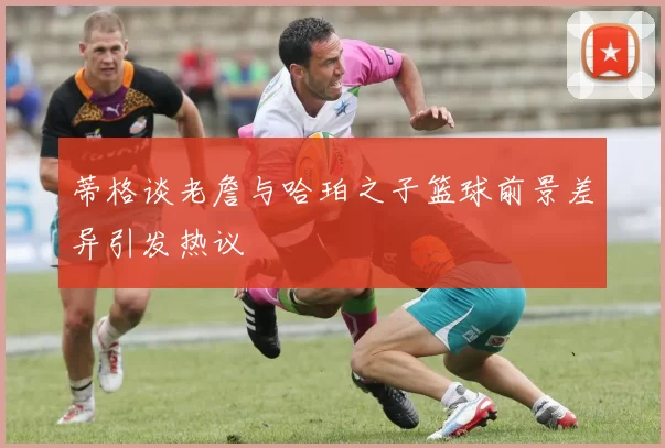 蒂格谈老詹与哈珀之子篮球前景差异引发热议