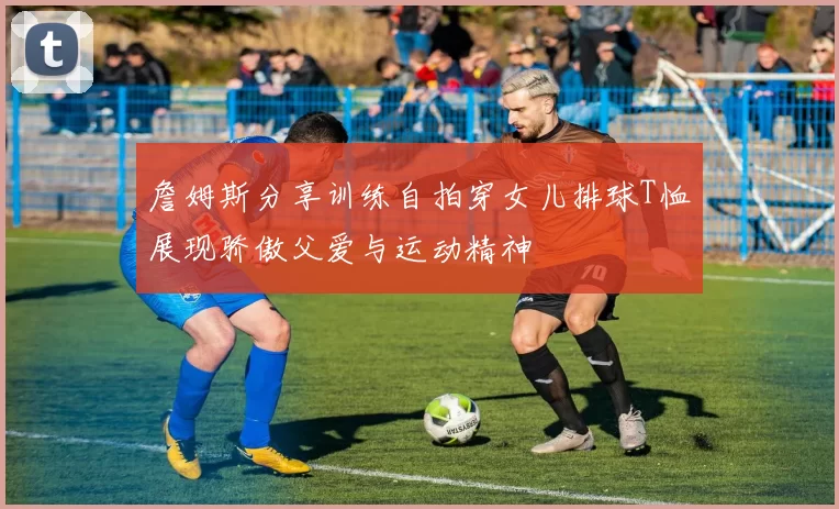 詹姆斯分享训练自拍穿女儿排球T恤展现骄傲父爱与运动精神