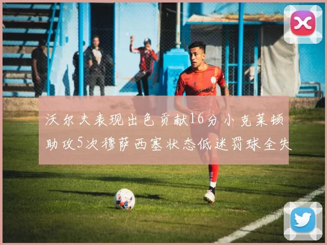 沃尔夫表现出色贡献16分小克莱顿助攻5次穆萨西塞状态低迷罚球全失