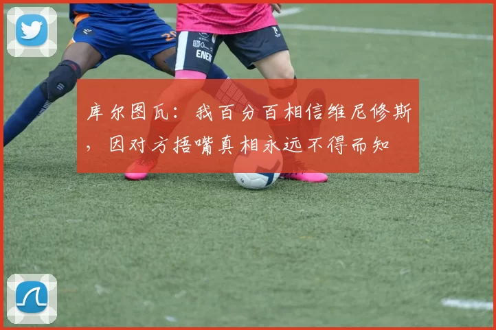 库尔图瓦：我百分百相信维尼修斯，因对方捂嘴真相永远不得而知