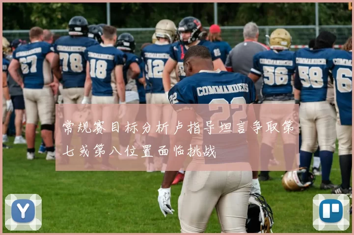常规赛目标分析卢指导坦言争取第七或第八位置面临挑战