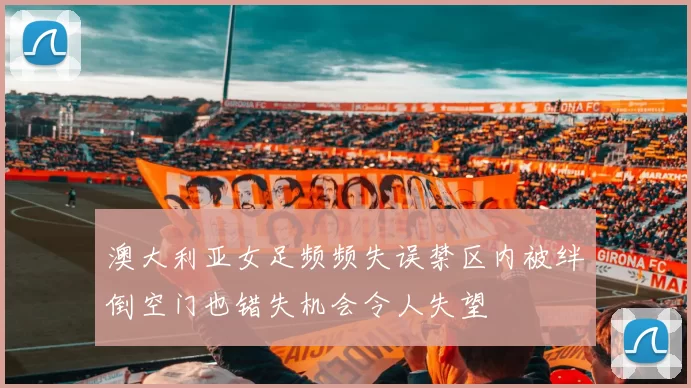 澳大利亚女足频频失误禁区内被绊倒空门也错失机会令人失望