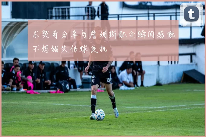 东契奇分享与詹姆斯配合瞬间感慨不想错失传球良机