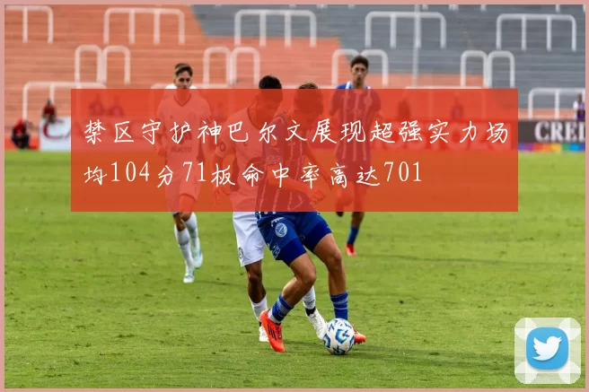 禁区守护神巴尔文展现超强实力场均104分71板命中率高达701