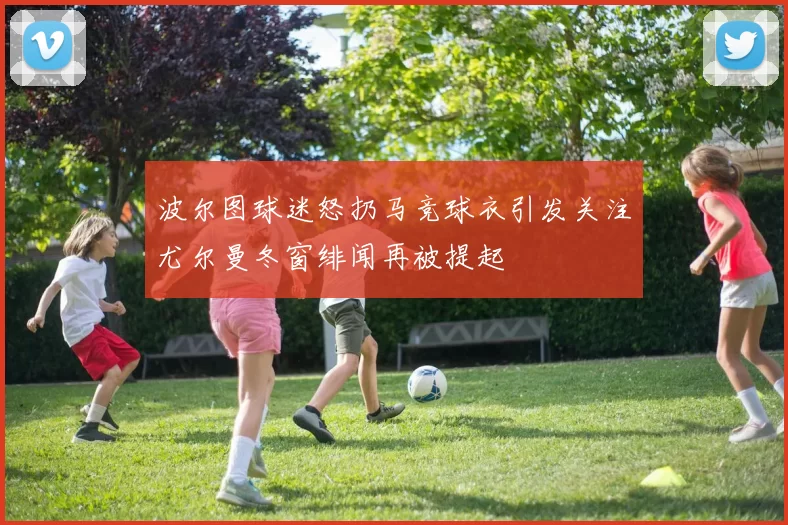 波尔图球迷怒扔马竞球衣引发关注尤尔曼冬窗绯闻再被提起