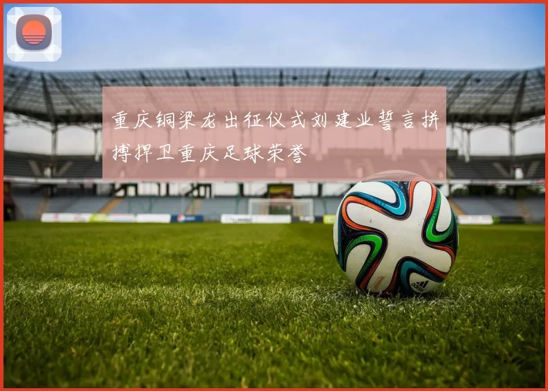重庆铜梁龙出征仪式刘建业誓言拼搏捍卫重庆足球荣誉