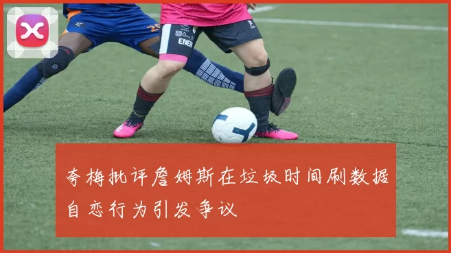夸梅批评詹姆斯在垃圾时间刷数据自恋行为引发争议