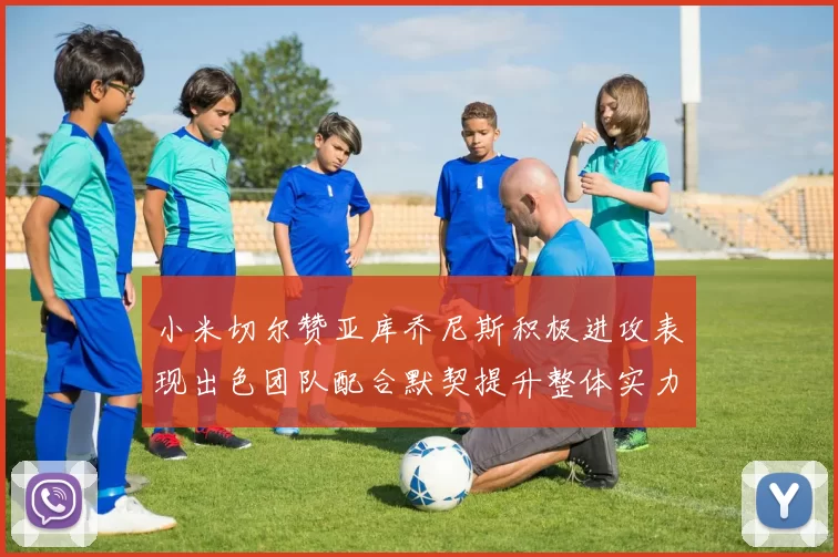 小米切尔赞亚库乔尼斯积极进攻表现出色团队配合默契提升整体实力